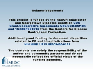 Acknowledgements This project is funded by the REACH Charleston and Georgetown Diabetes Coalition  CDC Grant/Cooperative Agreements U50/CCU422184 and 1U58DP001015  from the Centers for Disease Control and Prevention.  Additional grant funding to document disparities related to ED and Hospitalizations from  NIH NINR 1 R15 NR009486-01A1 The contents are solely the responsibility of the author and community partners and do not necessarily reflect the official views of the funding agencies. 