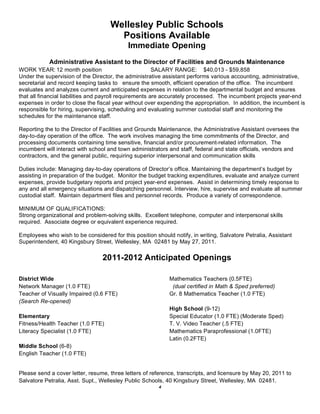 Wellesley Public Schools
                                      Positions Available
                                            Immediate Opening
            Administrative Assistant to the Director of Facilities and Grounds Maintenance
WORK YEAR: 12 month position                             SALARY RANGE: $40,013 - $59,858
Under the supervision of the Director, the administrative assistant performs various accounting, administrative,
secretarial and record keeping tasks to ensure the smooth, efficient operation of the office. The incumbent
evaluates and analyzes current and anticipated expenses in relation to the departmental budget and ensures
that all financial liabilities and payroll requirements are accurately processed. The incumbent projects year-end
expenses in order to close the fiscal year without over expending the appropriation. In addition, the incumbent is
responsible for hiring, supervising, scheduling and evaluating summer custodial staff and monitoring the
schedules for the maintenance staff.

Reporting the to the Director of Facilities and Grounds Maintenance, the Administrative Assistant oversees the
day-to-day operation of the office. The work involves managing the time commitments of the Director, and
processing documents containing time sensitive, financial and/or procurement-related information. The
incumbent will interact with school and town administrators and staff, federal and state officials, vendors and
contractors, and the general public, requiring superior interpersonal and communication skills

Duties include: Managing day-to-day operations of Director’s office. Maintaining the department’s budget by
assisting in preparation of the budget. Monitor the budget tracking expenditures, evaluate and analyze current
expenses, provide budgetary reports and project year-end expenses. Assist in determining timely response to
any and all emergency situations and dispatching personnel. Interview, hire, supervise and evaluate all summer
custodial staff. Maintain department files and personnel records. Produce a variety of correspondence.

MINIMUM OF QUALIFICATIONS:
Strong organizational and problem-solving skills. Excellent telephone, computer and interpersonal skills
required. Associate degree or equivalent experience required.

Employees who wish to be considered for this position should notify, in writing, Salvatore Petralia, Assistant
Superintendent, 40 Kingsbury Street, Wellesley, MA 02481 by May 27, 2011.

                                 2011-2012 Anticipated Openings

District Wide                                               Mathematics Teachers (0.5FTE)
Network Manager (1.0 FTE)                                    (dual certified in Math & Sped preferred)
Teacher of Visually Impaired (0.6 FTE)                      Gr. 8 Mathematics Teacher (1.0 FTE)
(Search Re-opened)
                                                            High School (9-12)
Elementary                                                  Special Educator (1.0 FTE) (Moderate Sped)
Fitness/Health Teacher (1.0 FTE)                            T. V. Video Teacher (.5 FTE)
Literacy Specialist (1.0 FTE)                               Mathematics Paraprofessional (1.0FTE)
                                                            Latin (0.2FTE)
Middle School (6-8)
English Teacher (1.0 FTE)


Please send a cover letter, resume, three letters of reference, transcripts, and licensure by May 20, 2011 to
Salvatore Petralia, Asst. Supt., Wellesley Public Schools, 40 Kingsbury Street, Wellesley, MA 02481.
                                                        4
 