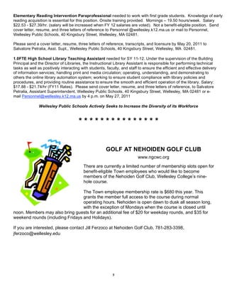 Elementary Reading Intervention Paraprofessional needed to work with first grade students. Knowledge of early
reading acquisition is essential for this position. Onsite training provided. Mornings – 19.50 hours/week. Salary
$22.53 - $27.39/hr. (salary will be increased when FY 12 salaries are voted). Not a benefit-eligible position. Send
cover letter, resume, and three letters of reference to Personnel @wellesley.k12.ma.us or mail to Personnel,
Wellesley Public Schools, 40 Kingsbury Street, Wellesley, MA 02481.

Please send a cover letter, resume, three letters of reference, transcripts, and licensure by May 20, 2011 to
Salvatore Petralia, Asst. Supt., Wellesley Public Schools, 40 Kingsbury Street, Wellesley, MA 02481.

1.0FTE High School Library Teaching Assistant needed for SY 11-12. Under the supervision of the Building
Principal and the Director of Libraries, the Instructional Library Assistant is responsible for performing technical
tasks as well as positively interacting with students, faculty, and staff to ensure the efficient and effective delivery
of information services; handling print and media circulation; operating, understanding, and demonstrating to
others the online library automation system; working to ensure student compliance with library policies and
procedures, and providing routine assistance to ensure the smooth and efficient operation of the library. Salary:
$17.88 - $21.74/hr (FY11 Rates). Please send cover letter, resume, and three letters of reference, to Salvatore
Petralia, Assistant Superintendent, Wellesley Public Schools, 40 Kingsbury Street, Wellesley, MA 02481 or e-
mail Personnel@wellesley.k12.ma.us by 4 p.m. on May 27, 2011

               Wellesley Public Schools Actively Seeks to Increase the Diversity of its Workforce


                                      ***************


                                                      GOLF AT NEHOIDEN GOLF CLUB
                                                                         www.ngcwc.org

                                         There are currently a limited number of membership slots open for
                                         benefit-eligible Town employees who would like to become
                                         members of the Nehoiden Golf Club, Wellesley College’s nine-
                                         hole course.

                                  The Town employee membership rate is $680 this year. This
                                  grants the member full access to the course during normal
                                  operating hours. Nehoiden is open dawn to dusk all season long,
                                  with the exception of Mondays when the course is closed until
noon. Members may also bring guests for an additional fee of $20 for weekday rounds, and $35 for
weekend rounds (including Fridays and Holidays).

If you are interested, please contact Jill Ferzoco at Nehoiden Golf Club, 781-283-3398,
jferzoco@wellesley.edu




                                                          5
 
