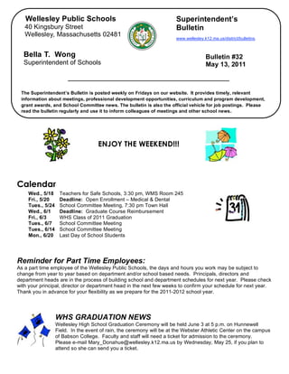 Wellesley Public Schools                                           Superintendent’s
       40 Kingsbury Street                                                Bulletin
       Wellesley, Massachusetts 02481
                                                                          www.wellesley.k12.ma.us/district/bulletins.



      Bella T. Wong                                                                      Bulletin #32
      Superintendent of Schools                                                          May 13, 2011



     The Superintendent’s Bulletin is posted weekly on Fridays on our website. It provides timely, relevant
     information about meetings, professional development opportunities, curriculum and program development,
     grant awards, and School Committee news. The bulletin is also the official vehicle for job postings. Please
     read the bulletin regularly and use it to inform colleagues of meetings and other school news.


,


                                        ENJOY THE WEEKEND!!!




    Calendar
        Wed., 5/18     Teachers for Safe Schools, 3:30 pm, WMS Room 245
        Fri., 5/20     Deadline: Open Enrollment – Medical & Dental
        Tues., 5/24    School Committee Meeting, 7:30 pm Town Hall
        Wed., 6/1      Deadline: Graduate Course Reimbursement
        Fri., 6/3      WHS Class of 2011 Graduation
        Tues., 6/7     School Committee Meeting
        Tues., 6/14    School Committee Meeting
        Mon., 6/20     Last Day of School Students




    Reminder for Part Time Employees:
    As a part time employee of the Wellesley Public Schools, the days and hours you work may be subject to
    change from year to year based on department and/or school based needs. Principals, directors and
    department heads are in the process of building school and department schedules for next year. Please check
    with your principal, director or department head in the next few weeks to confirm your schedule for next year.
    Thank you in advance for your flexibility as we prepare for the 2011-2012 school year.




                      WHS GRADUATION NEWS
                      Wellesley High School Graduation Ceremony will be held June 3 at 5 p.m. on Hunnewell
                      Field. In the event of rain, the ceremony will be at the Webster Athletic Center on the campus
                      of Babson College. Faculty and staff will need a ticket for admission to the ceremony.
                      Please e-mail Mary_Donahue@wellesley.k12.ma.us by Wednesday, May 25, if you plan to
                      attend so she can send you a ticket.
 
