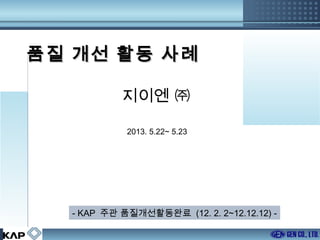 품질 개선 활동 사례
지이엔 ㈜
2013. 5.22~ 5.23

- KAP 주관 품질개선활동완료 (12. 2. 2~12.12.12) 1/29

 