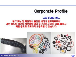 Corporate Profile
DAE BONG INC.
본 자료는 당 재단에서 출간한 세미나 발표자료로서
개인 용도외 재단의 사전허락 없이 무단으로 사이트, 카페, 블로그
메일 등으로 유포하거나 공유할 수 없습니다.

DAE BONG INDUSTRIAL CO.

 