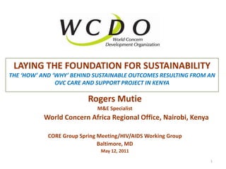 Laying the Foundation for sustainabilitythe ‘how’ and ‘why’ behind sustainable outcomes resulting from AN ovc care and support project in Kenya Rogers Mutie M&E Specialist  World Concern Africa Regional Office, Nairobi, Kenya CORE Group Spring Meeting/HIV/AIDS Working Group  Baltimore, MD May 12, 2011 1 