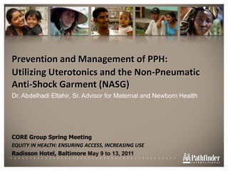 Prevention and Management of PPH:  Utilizing Uterotonics and the Non-Pneumatic Anti-Shock Garment (NASG) Dr. Abdelhadi Eltahir, Sr. Advisor for Maternal and Newborn Health CORE Group Spring Meeting EQUITY IN HEALTH: ENSURING ACCESS, INCREASING USE Radisson Hotel, Baltimore May 9 to 13, 2011 