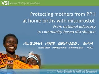 Protecting mothers from PPH at home births with misoprostol:From national advocacy to community-based distribution Alisha Ann Graves, MPH Senior Program Manager, VSI 1 
