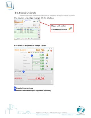 5.13. Encaisser un acompte
        Encaisser un acompte vous permet d’encoder les paiements reçus pour chaque document.
    Le document concerné par l’acompte doit être sélectionné




                                                             Cliquez sur le bouton

                                                             « encaisser un acompte »




    La fenêtre de réception d’un acompte s’ouvre




                           1




               2




1    Encodez le montant reçu
2    Encodez une référence pour le paiement (optionnel)




                                  Optimizze l’ERP pour PME. Distribué par Utildata
                                  http://www.optimizze.com                  http://www.utildata.com
 