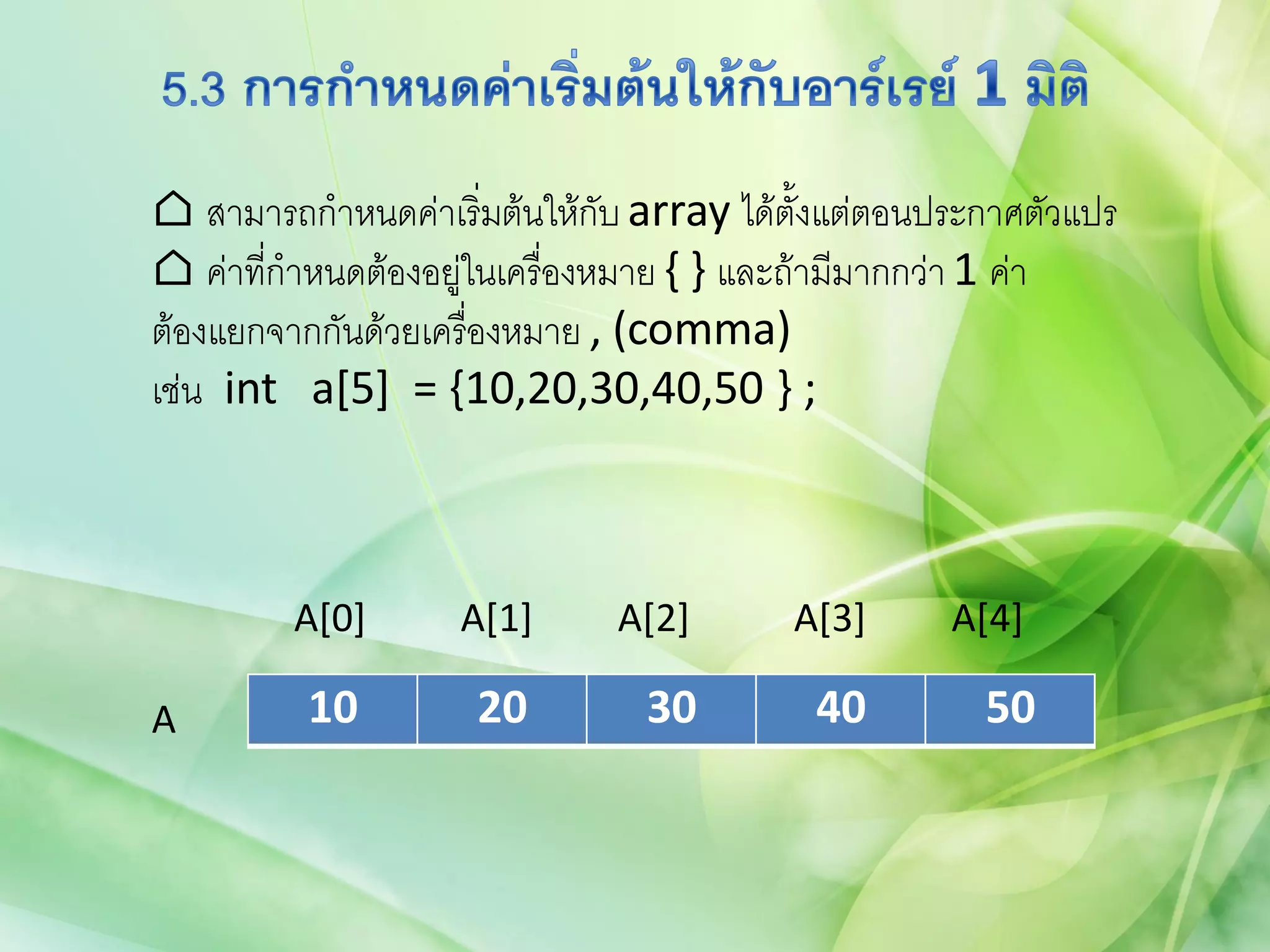 ⌂ สามารถกาหนดค่าเริ่มต้นให้กับ array ได้ตั้งแต่ตอนประกาศตัวแปร
⌂ ค่าทีกาหนดต้องอยู่ในเครื่องหมาย { } และถ้ามีมากกว่า 1 ค่า
       ่
ต้องแยกจากกันด้วยเครื่องหมาย , (comma)
เช่น int a[5] = {10,20,30,40,50 } ;



         A[0]      A[1]      A[2]        A[3]      A[4]

A         10        20         30         40         50
 