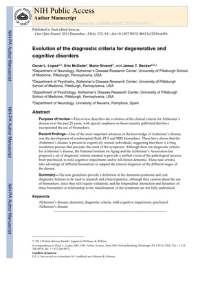 NIH Public Access
                            Author Manuscript
                            Curr Opin Neurol. Author manuscript; available in PMC 2012 December 1.
                           Published in final edited form as:
NIH-PA Author Manuscript




                            Curr Opin Neurol. 2011 December ; 24(6): 532–541. doi:10.1097/WCO.0b013e32834cd45b.



                           Evolution of the diagnostic criteria for degenerative and
                           cognitive disorders
                           Oscar L. Lopeza,b, Eric McDadea, Mario Riverold, and James T. Beckera,b,c
                           aDepartment of Neurology, Alzheimer’s Disease Research Center, University of Pittsburgh School

                           of Medicine, Pittsburgh, Pennsylvania, USA
                           bDepartment of Psychiatry, Alzheimer’s Disease Research Center, University of Pittsburgh
                           School of Medicine, Pittsburgh, Pennsylvania, USA
                           cDepartment of Psychology, Alzheimer’s Disease Research Center, University of Pittsburgh
                           School of Medicine, Pittsburgh, Pennsylvania, USA
                           dDepartment      of Neurology, University of Navarra, Pamplona, Spain
NIH-PA Author Manuscript




                           Abstract
                                Purpose of review—This review describes the evolution of the clinical criteria for Alzheimer’s
                                disease over the past 25 years, with special emphasis on those recently published that have
                                incorporated the use of biomarkers.
                                Recent findings—One of the most important advances in the knowledge of Alzheimer’s disease
                                was the development of cerebrospinal fluid, PET and MRI biomarkers. These have shown that the
                                Alzheimer’s disease is present in cognitively normal individuals, suggesting that there is a long
                                incubation process that precedes the onset of the symptoms. Although there are diagnostic criteria
                                for Alzheimer’s disease, the National Institute on Aging and the Alzheimer’s Association has
                                proposed a set of diagnostic criteria oriented to provide a unified vision of the pathological process
                                from preclinical, to mild cognitive impairment, and to full-blown dementia. These new criteria
                                take advantage of different biomarkers to support the clinical diagnosis of the different stages of
                                the disease.
                                Summary—The new guidelines provide a definition of the dementia syndrome and core
                                diagnostic features to be used in research and clinical practice, although they caution about the use
                                of biomarkers, since they still require validation, and the longitudinal interaction and dynamics of
NIH-PA Author Manuscript




                                these biomarkers in relationship to the manifestation of the symptoms are not fully understood.

                           Keywords
                                Alzheimer’s disease; dementia; diagnostic criteria; mild cognitive impairment; preclinical
                                Alzheimer’s disease




                           © 2011 Wolters Kluwer Health | Lippincott Williams & Wilkins
                           Correspondence to Oscar L. Lopez, MD, 3501 Forbes Avenue, Suite 830, Oxford Building, Pittsburgh, PA 15213, USA, Tel: +1 412
                           246 6970; fax: +1 412 246 6873.
                           Conflicts of interest
                           O.L.L. has served as a consultant for Lundbeck and Johnson & Johnson.
 