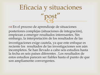 Eficacia y situaciones
               “post”
                          
 En el proceso de aprendizaje de situaciones
posteriores complejas (situaciones de integración),
empiezan a emerger resultados interesantes. Sin
embargo, la interpretación de los resultados de las
investigaciones exige cautela, ya que este enfoque es
reciente los resultados de las investigaciones son aún
incompletos. Se han llevado a cabo seis estudios hasta
la fecha en seis países diferentes . Los resultados de
estos estudios parecen ser fiables hasta el punto de que
son ampliamente convergentes.
 