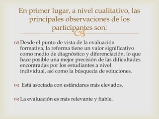 En primer lugar, a nivel cualitativo, las
     principales observaciones de los
            participantes son:
                         
 Desde el punto de vista de la evaluación
  formativa, la reforma tiene un valor significativo
  como medio de diagnóstico y diferenciación, lo que
  hace posible una mejor precisión de las dificultades
  encontradas por los estudiantes a nivel
  individual, así como la búsqueda de soluciones.

 Está asociada con estándares más elevados.

 La evaluación es más relevante y fiable.
 