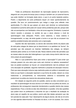 Todas as professoras discordaram da reprovação (apesar de reprovarem),
alegando ser uma perda de tempo para a criança e também ser um possível trauma
que pode interferir na formação deste aluno, o que é um ponto bastante positivo.
Porém, o depoimento de outra professora requer um maior aprofundamento da
questão. Ela teve um posicionamento que instiga e exige uma reflexão mais
aprofundada. É o fato de que passar um aluno sem dominar os conhecimentos
necessários à próxima série pode sim causar sérios problemas para ele, porque este
não vai acompanhar com facilidade o ritmo da turma seguinte. Entretanto, é possível
intervir durante o processo no sentido de que o aluno alcance o nível de
aprendizagem mais adequado. Porém, como sabemos, o nosso sistema é
homogeneizador, ou seja, ele tenta igualar a turma e os que não se encaixam nos
padrões predeterminados são excluídos com a reprovação.
      Quando não são reprovados, os alunos são excluídos dentro da própria sala
de aula pelos colegas de classe que os descriminam e os apelidam de “burros”. Ao
perceber que não possuem as mesmas habilidades dos colegas, se retraem
sentando pelos cantos ou no fundo da sala. Nosso sistema ainda não percebeu que
as nossas salas de aulas são heterogêneas e que cada criança dentro dela tem seu
ritmo próprio de aprendizagem.
      Mas e o que poderíamos fazer para evitar a reprovação? E para evitar que
crianças passem de uma série para outra sem dominar os saberes necessários?
Isso só poderá acontecer se houver um comprometimento real do professor com
uma educação de qualidade, seguindo realmente a proposta de educação inclusiva.
Para que essa educação inclusiva seja realmente posta em prática é necessário que
todos os que fazem a educação repensem a sua forma de avaliar, deixem os vícios
tradicionais e, principalmente, os instrumentos seletivos e excludentes que
predominam na prática da maioria dos educadores deste país.
      Em relação ao segundo ponto da questão, acerca se elas concordam que o
resultado da aprendizagem de seus alunos é um reflexo de sua prática de ensino, as
professoras não conseguiram responder devidamente a questão (dentro das nossas
expectativas). Ficou a dúvida se elas não entenderam a questão. Uma das questões
que podem levar os professores a discordar de que o resultado da avaliação do
aluno seja um espelho de sua prática, ocorre pelo fato destes pensarem que não
tem parcela de culpa pelo “mau” desempenho de alguns alunos, ele não se vê como
um dos agentes determinantes no fracasso do aluno, e sim do sucesso. Se o aluno
 