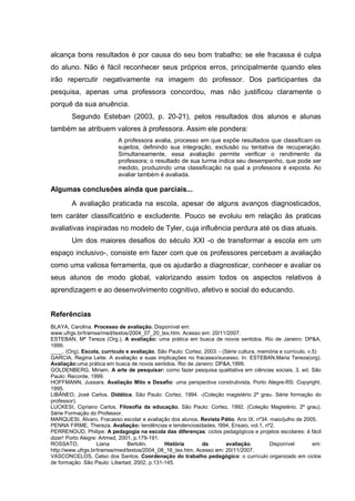 alcança bons resultados é por causa do seu bom trabalho; se ele fracassa é culpa
do aluno. Não é fácil reconhecer seus próprios erros, principalmente quando eles
irão repercutir negativamente na imagem do professor. Dos participantes da
pesquisa, apenas uma professora concordou, mas não justificou claramente o
porquê da sua anuência.
        Segundo Esteban (2003, p. 20-21), pelos resultados dos alunos e alunas
também se atribuem valores à professora. Assim ele pondera:
                            A professora avalia, processo em que expõe resultados que classificam os
                            sujeitos, definindo sua integração, exclusão ou tentativa de recuperação.
                            Simultaneamente, essa avaliação permite verificar o rendimento da
                            professora; o resultado de sua turma indica seu desempenho, que pode ser
                            medido, produzindo uma classificação na qual a professora é exposta. Ao
                            avaliar também é avaliada.

Algumas conclusões ainda que parciais...
        A avaliação praticada na escola, apesar de alguns avanços diagnosticados,
tem caráter classificatório e excludente. Pouco se evoluiu em relação às praticas
avaliativas inspiradas no modelo de Tyler, cuja influência perdura até os dias atuais.
        Um dos maiores desafios do século XXI -o de transformar a escola em um
espaço inclusivo-, consiste em fazer com que os professores percebam a avaliação
como uma valiosa ferramenta, que os ajudarão a diagnosticar, conhecer e avaliar os
seus alunos de modo global, valorizando assim todos os aspectos relativos à
aprendizagem e ao desenvolvimento cognitivo, afetivo e social do educando.


Referências
BLAYA, Carolina. Processo de avaliação. Disponível em:
www.ufrgs.br/tramse/med/textos/2004_07_20_tex.htm. Acesso em: 20/11/2007.
ESTEBAN, Mª Tereza (Org.). A avaliação: uma prática em busca de novos sentidos. Rio de Janeiro: DP&A,
1999.
____. (Org). Escola, currículo e avaliação. São Paulo: Cortez, 2003. - (Série cultura, memória e currículo, v.5)
GARCIA, Regina Leite. A avaliação e suas implicações no fracasso/sucesso. In: ESTEBAN,Maria Tereza(org).
Avaliação:uma prática em busca de novos sentidos. Rio de Janeiro: DP&A,1999.
GOLDENBERG, Miriam. A arte de pesquisar: como fazer pesquisa qualitativa em ciências sociais. 3. ed. São
Paulo: Recorde, 1999.
HOFFMANN, Jussara. Avaliação Mito e Desafio: uma perspectiva construtivista. Porto Alegre-RS: Copyright,
1995.
LIBÂNEO, José Carlos. Didática. São Paulo: Cortez, 1994. -(Coleção magistério 2º grau. Série formação do
professor).
LUCKESI, Cipriano Carlos. Filosofia da educação. São Paulo: Cortez, 1992. (Coleção Magistério, 2º grau).
Série Formação do Professor.
MARQUESI, Álvaro. Fracasso escolar e avaliação dos alunos. Revista Pátio. Ano IX. nº34. maio/julho de 2005.
PENNA FIRME, Thereza. Avaliação: tendências e tendenciosidades. !994, Ensaio, vol.1, nº2.
PERRENOUD, Philipe. A pedagogia na escola das diferenças: ciclos pedagógicos e projetos escolares: é fácil
dizer! Porto Alegre: Artmed, 2001, p.179-191.
ROSSATO,            Liana       Bertolin.     História        da         avaliação.       Disponível          em:
http://www.ufrgs.br/tramse/med/textos/2004_08_16_tex.htm. Acesso em: 20/11/2007.
VASCONCELOS, Celso dos Santos. Coordenação do trabalho pedagógico: o currículo organizado em ciclos
de formação. São Paulo: Libertad, 2002, p.131-145.
 