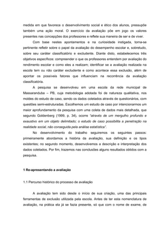 medida em que favorece o desenvolvimento social e ético dos alunos, pressupõe
também uma ação moral. O exercício da avaliação põe em jogo os valores
presentes nas concepções dos professores e reflete sua maneira de ser e de viver.
       Com base nestes apontamentos e na curiosidade instigada, torna-se
pertinente refletir sobre o papel da avaliação do desempenho escolar e, sobretudo,
sobre seu caráter classificatório e excludente. Diante disto, estabelecemos três
objetivos específicos: compreender o que os professores entendem por avaliação do
rendimento escolar e como eles a realizam; identificar se a avaliação realizada na
escola tem ou não caráter excludente e como acontece essa exclusão, além de
apontar os possíveis fatores que influenciam na recorrência da avaliação
classificatória.
       A pesquisa se desenvolveu em uma escola da rede municipal de
Massaranduba – PB, cuja metodologia adotada foi de natureza qualitativa, nos
moldes do estudo de caso, sendo os dados coletados através de questionários, com
questões semi-estruturadas. Escolhemos um estudo de caso por intencionarmos um
maior aprofundamento da pesquisa com uma coleta de dados mais detalhada, que
segundo Goldenberg (1999, p. 34), ocorre “através de um mergulho profundo e
exaustivo em um objeto delimitado; o estudo de caso possibilita a penetração na
realidade social, não conseguida pela análise estatística”.
       No    desenvolvimento   do   trabalho   seguiremos     os   seguintes   passos:
primeiramente abordamos a história da avaliação, sua definição e os tipos
existentes; no segundo momento, desenvolvemos a descrição e interpretação dos
dados coletados. Por fim, trazemos nas conclusões alguns resultados obtidos com a
pesquisa.



1 Re-apresentando a avaliação


1.1 Percurso histórico do processo de avaliação


       A avaliação tem sido desde o início de sua criação, uma das principais
ferramentas de exclusão utilizada pela escola. Antes de ter esta nomenclatura de
avaliação, na prática ela já se fazia presente, só que com o nome de exame, de
 