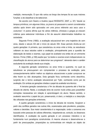 medição, mensuração. O que não variou ao longo dos tempos foi as suas maiores
funções: a de classificar e de selecionar.
      De acordo com Soeiro e Aveline (apud ROSSATO, 2007, p. 67) ”desde os
tempos primitivos, em algumas tribos, os jovens só passavam a serem considerados
adultos após terem sido aprovados em uma prova referente aos seus usos e
costumes”. A autora afirma que há vários milênios, chineses e gregos já criavam
critérios para selecionar indivíduos a fim de assumir determinados trabalhos na
sociedade.
      Segundo Firme (1982), a avaliação educacional tem uma trajetória de cem
anos, desde o século XX até o início do século XXI. Esse período dividiu-se em
quatro gerações: A primeira, que caracterizou os anos vinte e trinta, os estudiosos
voltaram os seus estudos sobre a avaliação, principalmente para a questão de
elaboração de testes e exames, cujo papel do avaliador era então de um eminente
técnico. Firme (1984, p.108) expõe que “os testes e exames eram indispensáveis na
classificação de alunos para se determinar seu progresso”, deixando claro o caráter
excludente da avaliação desde sua criação.
      A segunda geração caracterizou os anos trinta e quarenta, no qual os
estudiosos se preocuparam em compreender o processo de avaliação, para
conseqüentemente definir melhor os objetivos educacionais e poder comprovar se
eles foram ou não alcançados. Esta geração ficou conhecida como descritiva,
surgindo daí o termo avaliação educacional por Tyler, conhecido como pai da
avaliação. Em ambas as gerações citadas o papel do avaliador era técnico.
        A terceira geração caracterizou o fim da década de quarenta até o final da
década de oitenta. Nesta, a avaliação teria de ocorrer muito antes para possibilitar
correções necessárias em relação à aprendizagem do aluno. Nesse sentido, o
avaliador assumiria o papel de juiz, preservando, é claro, a medição e a descrição
tão utilizadas nas gerações anteriores.
      A quarta geração caracterizou o início da década de noventa. Surgiram a
partir dos conflitos gerados nas outras três, ocasionados pelo pluralismo, posições,
valores e decisões. Sua maior característica é a negociação, onde o consenso era
buscado entre pessoas de valores diferentes, respeitando-se, contudo, os dissensos
identificados. A avaliação da quarta geração é um processo interativo e se
fundamenta num paradigma construtivista. A mesma situa-se e desenvolve-se a
partir de preocupações, proposições ou controvérsias em relação ao objeto da
 