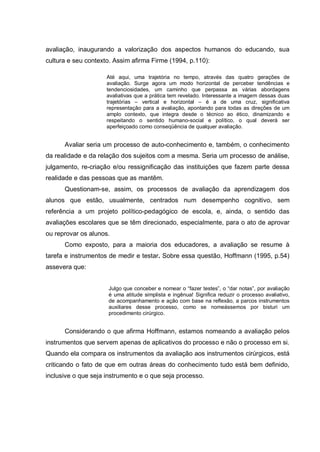 avaliação, inaugurando a valorização dos aspectos humanos do educando, sua
cultura e seu contexto. Assim afirma Firme (1994, p.110):

                     Até aqui, uma trajetória no tempo, através das quatro gerações de
                     avaliação. Surge agora um modo horizontal de perceber tendências e
                     tendenciosidades, um caminho que perpassa as várias abordagens
                     avaliativas que a prática tem revelado. Interessante a imagem dessas duas
                     trajetórias – vertical e horizontal – é a de uma cruz, significativa
                     representação para a avaliação, apontando para todas as direções de um
                     amplo contexto, que integra desde o técnico ao ético, dinamizando e
                     respeitando o sentido humano-social e político, o qual deverá ser
                     aperfeiçoado como conseqüência de qualquer avaliação.


      Avaliar seria um processo de auto-conhecimento e, também, o conhecimento
da realidade e da relação dos sujeitos com a mesma. Seria um processo de análise,
julgamento, re-criação e/ou ressignificação das instituições que fazem parte dessa
realidade e das pessoas que as mantêm.
      Questionam-se, assim, os processos de avaliação da aprendizagem dos
alunos que estão, usualmente, centrados num desempenho cognitivo, sem
referência a um projeto político-pedagógico de escola, e, ainda, o sentido das
avaliações escolares que se têm direcionado, especialmente, para o ato de aprovar
ou reprovar os alunos.
      Como exposto, para a maioria dos educadores, a avaliação se resume à
tarefa e instrumentos de medir e testar. Sobre essa questão, Hoffmann (1995, p.54)
assevera que:


                     Julgo que conceber e nomear o “fazer testes”, o “dar notas”, por avaliação
                     é uma atitude simplista e ingênua! Significa reduzir o processo avaliativo,
                     de acompanhamento e ação com base na reflexão, a parcos instrumentos
                     auxiliares desse processo, como se nomeássemos por bisturi um
                     procedimento cirúrgico.


      Considerando o que afirma Hoffmann, estamos nomeando a avaliação pelos
instrumentos que servem apenas de aplicativos do processo e não o processo em si.
Quando ela compara os instrumentos da avaliação aos instrumentos cirúrgicos, está
criticando o fato de que em outras áreas do conhecimento tudo está bem definido,
inclusive o que seja instrumento e o que seja processo.
 