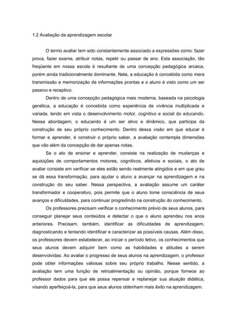 1.2 Avaliação da aprendizagem escolar


      O termo avaliar tem sido constantemente associado a expressões como: fazer
prova, fazer exame, atribuir notas, repetir ou passar de ano. Esta associação, tão
freqüente em nossa escola é resultante de uma concepção pedagógica arcaica,
porém ainda tradicionalmente dominante. Nela, a educação é concebida como mera
transmissão e memorização de informações prontas e o aluno é visto como um ser
passivo e receptivo.
      Dentro de uma concepção pedagógica mais moderna, baseada na psicologia
genética, a educação é concebida como experiência de vivência multiplicada e
variada, tendo em vista o desenvolvimento motor, cognitivo e social do educando.
Nessa abordagem, o educando é um ser ativo e dinâmico, que participa da
construção de seu próprio conhecimento. Dentro dessa visão em que educar é
formar e aprender, é construir o próprio saber, a avaliação contempla dimensões
que vão além da concepção de dar apenas notas.
      Se o ato de ensinar e aprender, consiste na realização de mudanças e
aquisições de comportamentos motores, cognitivos, afetivos e sociais, o ato de
avaliar consiste em verificar se eles estão sendo realmente atingidos e em que grau
se dá essa transformação, para ajudar o aluno a avançar na aprendizagem e na
construção do seu saber. Nessa perspectiva, a avaliação assume um caráter
transformador e cooperativo, pois permite que o aluno tome consciência de seus
avanços e dificuldades, para continuar progredindo na construção do conhecimento.
      Os professores precisam verificar o conhecimento prévio de seus alunos, para
conseguir planejar seus conteúdos e detectar o que o aluno aprendeu nos anos
anteriores. Precisam, também, identificar as dificuldades de aprendizagem,
diagnosticando e tentando identificar e caracterizar as possíveis causas. Além disso,
os professores devem estabelecer, ao iniciar o período letivo, os conhecimentos que
seus alunos devem adquirir bem como as habilidades e atitudes a serem
desenvolvidas. Ao avaliar o progresso de seus alunos na aprendizagem, o professor
pode obter informações valiosas sobre seu próprio trabalho. Nesse sentido, a
avaliação tem uma função de retroalimentação ou opinião, porque fornece ao
professor dados para que ele possa repensar e replanejar sua atuação didática,
visando aperfeiçoá-la, para que seus alunos obtenham mais êxito na aprendizagem.
 