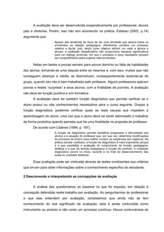 A avaliação deve ser desenvolvida cooperativamente por professores, alunos
pais e diretores. Porém, isso não tem acontecido na prática. Esteban (2003, p.14)
argumenta que:
                     Apesar das tentativas de troca de ser uma atividade que abarca todos os
                     envolvidos na relação pedagógica, dificilmente constitui um processo
                     coletivo e plural, pois, tendo como objetivo atribuir um valor a alunos e
                     alunas, a avaliação classificatória não proporciona espaços significativos
                     para um diálogo profundo, em que o processo e seus resultados possam
                     ser compartilhados pelos sujeitos nele envolvidos.

      Notas em testes e provas servem para provar domínio ou falta de habilidades
dos alunos, tornando-se uma disputa entre os mesmos e, com isso, muitos que não
conseguem alcançar a média, se desmotivam, conseqüentemente isolando-se do
grupo, quando isto não é bem trabalhado pelo professor. Alguns professores aplicam
provas e testes “surpresa” a seus alunos, com a finalidade de puni-los. A avaliação
não deve ter função punitiva e sim formativa.
      A avaliação deve ter também função diagnóstica que permite verificar se o
aluno possui ou não conhecimentos necessários para o curso seguinte. Graças à
função diagnóstica, podemos verificar quais as reais causas que impedem a
aprendizagem do aluno, uma vez que o aluno deve se sentir estimulado a trabalhar
de forma produtiva quando percebe que há uma finalidade na proposta do professor.
      De acordo com Libâneo (1994, p. 197).
                     A função de diagnóstico permite identificar progressos e dificuldades dos
                     alunos e a atuação do professor que, por sua vez, determina modificações
                     do processo de ensino para melhor cumprir as exigências dos objetivos. Na
                     prática escolar cotidiana, a função de diagnóstico é mais importante porque
                     é a que possibilita a avaliação do cumprimento da função pedagógico-
                     didática e a que dá sentido pedagógico a função de controle. A avaliação
                     diagnóstica ocorre no início, durante e no final do desenvolvimento das
                     aulas ou unidades didáticas.

      Essa avaliação pode ser motivada através de testes condizentes aos critérios
que sirvam para obter informações sobre o conhecimento específico do estudante.

2 Descrevendo e interpretando as concepções de avaliação


      A análise dos questionários se baseará no que foi exposto, em relação à
concepção defendida neste trabalho por avaliação. Ao perguntarmos às professoras
o que elas entendem por avaliação, constatamos que ainda não se tem
conhecimento do real significado de avaliação; esta é ainda confundida como
instrumento ou produto e não como um processo contínuo. Houve controvérsias do
 