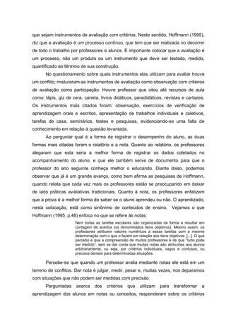 que sejam instrumentos de avaliação com critérios. Neste sentido, Hoffmann (1995),
diz que a avaliação é um processo contínuo, que tem que ser realizada no decorrer
de todo o trabalho por professores e alunos. É importante colocar que a avaliação é
um processo, não um produto ou um instrumento que deve ser testado, medido,
quantificado ao término de sua construção.
      No questionamento sobre quais instrumentos elas utilizam para avaliar houve
um conflito; misturaram-se instrumentos de avaliação como observação com critérios
de avaliação como participação. Houve professor que citou até recursos de aula
como: lápis, giz de cera, caneta, livros didáticos, paradidáticos, revistas e cartazes.
Os instrumentos mais citados foram: observação, exercícios de verificação de
aprendizagem orais e escritos, apresentação de trabalhos individuais e coletivos,
tarefas de casa, seminários, testes e pesquisas, evidenciando-se uma falta de
conhecimento em relação à questão levantada.
      Ao perguntar qual é a forma de registrar o desempenho do aluno, as duas
formas mais citadas foram o relatório e a nota. Quanto ao relatório, os professores
alegaram que esta seria a melhor forma de registrar os dados coletados no
acompanhamento do aluno, e que ele também serve de documento para que o
professor do ano seguinte conheça melhor o educando. Diante disso, podemos
observar que já é um grande avanço, como bem afirma as pesquisas de Hoffmann,
quando relata que cada vez mais os professores estão se preocupando em deixar
de lado práticas avaliativas tradicionais. Quanto à nota, os professores enfatizam
que a prova é a melhor forma de saber se o aluno aprendeu ou não. O aprendizado,
nesta colocação, está como sinônimo de conteúdos de ensino.                  Vejamos o que
Hoffmann (1995, p.48) enfoca no que se refere às notas:
                     Nem todas as tarefas escolares são organizadas de forma a resultar em
                     contagem de acertos (os denominados itens objetivos). Mesmo assim, os
                     professores atribuem valores numéricos a essas tarefas com a mesma
                     determinação com o que o fazem em relação aos itens objetivos. [...]. O que
                     percebo é que a compreensão de muitos professores é de que “tudo pode
                     ser medido”, sem se dar conta que muitas notas são atribuídas aos alunos
                     arbitrariamente, ou seja, por critérios individuais, vagos e confusos, ou
                     precisos demais para determinadas situações.

      Percebe-se que quando um professor avalia mediante notas ele está em um
terreno de conflitos. Dar nota é julgar, medir, pesar e, muitas vezes, nos deparamos
com situações que não podem ser medidas com precisão.
      Perguntadas     acerca    dos    critérios   que    utilizam    para    transformar     a
aprendizagem dos alunos em notas ou conceitos, responderam sobre os critérios
 