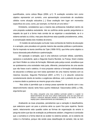quantificados, como coloca Blaya (2004, p.1) ”A avaliação somativa tem como
objetivo representar um sumário, uma apresentação concentrada de resultados
obtidos numa situação educativa [...] Essa avaliação tem lugar em momentos
específicos do curso, como, por exemplo, no final de um ano letivo.”
      Entretanto, constatamos que a maioria das professoras trabalham dentro de
uma proposta avaliativa excludente. Isto se confirma ainda quando perguntamos a
respeito de qual é a forma mais correta de se organizar a escolaridade, se é o
sistema seriado ou cíclico, mas para discutirmos essa questão procederemos, antes,
à conceituação destes dois modelos de ensino.
        O modelo de estruturação curricular mais conhecida da história da educação
é a seriação, pois prevalece em grande maioria das escolas públicas e particulares.
Ela foi inspirada na teoria científica de Tyler (1856-1915), que tinha como objetivo a
busca obcecada pela eficiência e padronização.
      Em oposição à seriação, que é uma estrutura curricular elitista, autoritária,
opressiva e excludente, após a Segunda Guerra Mundial, na França, foram criados
por Henri Wallon os ciclos de formação. Motivado pela justiça social, acreditava que
se quiséssemos uma sociedade mais justa, diferente, precisaríamos de uma escola
que não fosse cruel e seletiva. A nova proposta valoriza a formação individualizada
do educando e enfatiza que nem todos aprendem de uma mesma maneira com os
mesmos recursos. Segundo Perrenoud (2001, p.151) “[...] é absurdo colocá-los
constantemente diante de tarefas e exigências idênticas, sob o pretexto de que tem
a mesma idade ou pertence ao mesmo grupo e/ou classe.”
        Nos ciclos é permitido que a criança possa aprender de acordo com o seu
desenvolvimento natural, tanto físico quanto intelectual. Vasconcelos (2002, p.136),
argumenta que:
                     Os ciclos, enquanto uma nova estética curricular podem [...] ajudar no
                     desenvolvimento de uma nova cultura institucional, uma vez que põem em
                     cheque a estrutura alienada seriada e classificatória da escola, e abre o
                     espaço para o desenvolvimento da criatividade [...].

      Analisando as duas propostas, percebemos que a seriação é classificatória,
que seleciona quem vai para a próxima série ou quem fica para repeti-la. Sendo
assim, relacionando esta questão sobre as formas de organização do ensino à
pergunta sobre que tipo de avaliação as professoras adotam, chegamos à conclusão
que: a somativa é a forma ideal de se avaliar no sistema seriado. Já no sistema de
ciclos é a formativa, porque não existe essa classificação do seriado; não se tem
 