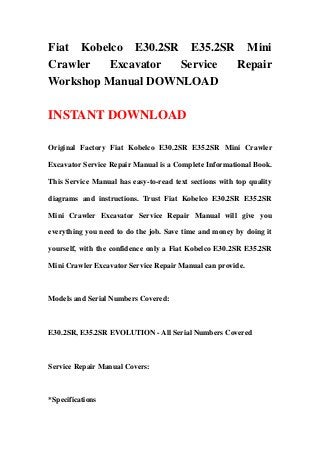 Fiat Kobelco E30.2SR E35.2SR Mini
Crawler   Excavator Service Repair
Workshop Manual DOWNLOAD

INSTANT DOWNLOAD

Original Factory Fiat Kobelco E30.2SR E35.2SR Mini Crawler

Excavator Service Repair Manual is a Complete Informational Book.

This Service Manual has easy-to-read text sections with top quality

diagrams and instructions. Trust Fiat Kobelco E30.2SR E35.2SR

Mini Crawler Excavator Service Repair Manual will give you

everything you need to do the job. Save time and money by doing it

yourself, with the confidence only a Fiat Kobelco E30.2SR E35.2SR

Mini Crawler Excavator Service Repair Manual can provide.



Models and Serial Numbers Covered:



E30.2SR, E35.2SR EVOLUTION - All Serial Numbers Covered



Service Repair Manual Covers:



*Specifications
 