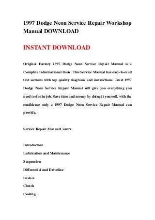 1997 Dodge Neon Service Repair Workshop
Manual DOWNLOAD

INSTANT DOWNLOAD

Original Factory 1997 Dodge Neon Service Repair Manual is a

Complete Informational Book. This Service Manual has easy-to-read

text sections with top quality diagrams and instructions. Trust 1997

Dodge Neon Service Repair Manual will give you everything you

need to do the job. Save time and money by doing it yourself, with the

confidence only a 1997 Dodge Neon Service Repair Manual can

provide.



Service Repair Manual Covers:



Introduction

Lubrication and Maintenance

Suspension

Differential and Driveline

Brakes

Clutch

Cooling
 