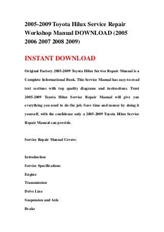 2005-2009 Toyota Hilux Service Repair
Workshop Manual DOWNLOAD (2005
2006 2007 2008 2009)

INSTANT DOWNLOAD
Original Factory 2005-2009 Toyota Hilux Service Repair Manual is a

Complete Informational Book. This Service Manual has easy-to-read

text sections with top quality diagrams and instructions. Trust

2005-2009 Toyota Hilux Service Repair Manual will give you

everything you need to do the job. Save time and money by doing it

yourself, with the confidence only a 2005-2009 Toyota Hilux Service

Repair Manual can provide.



Service Repair Manual Covers:



Introduction

Service Specifications

Engine

Transmission

Drive Line

Suspension and Axle

Brake
 