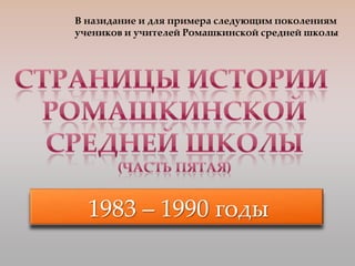 В назидание и для примера следующим поколениям
учеников и учителей Ромашкинской средней школы




  1983 – 1990 годы
 