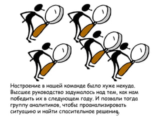 Настроение в нашей команде было хуже некуда.
Высшее руководство задумалось над тем, как нам
победить их в следующем году. И позвали тогда
группу аналитиков, чтобы проанализировать
ситуацию и найти спасительное решение.
                                     5
 