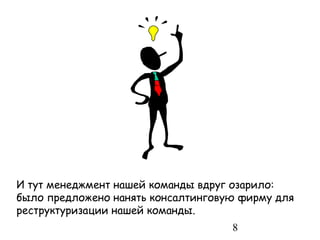 И тут менеджмент нашей команды вдруг озарило:
было предложено нанять консалтинговую фирму для
реструктуризации нашей команды.
                                    8
 