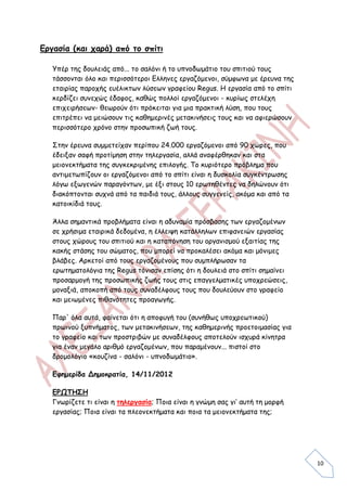 Εργασία (και χαρά) από το σπίτι

   Υπέρ της δουλειάς από... το σαλόνι ή το υπνοδωμάτιο του σπιτιού τους
   τάσσονται όλο και περισσότεροι Ελληνες εργαζόμενοι, σύμφωνα με έρευνα της
   εταιρίας παροχής ευέλικτων λύσεων γραφείου Regus. Η εργασία από το σπίτι
   κερδίζει συνεχώς έδαφος, καθώς πολλοί εργαζόμενοι - κυρίως στελέχη
   επιχειρήσεων- θεωρούν ότι πρόκειται για μια πρακτική λύση, που τους
   επιτρέπει να μειώσουν τις καθημερινές μετακινήσεις τους και να αφιερώσουν
   περισσότερο χρόνο στην προσωπική ζωή τους.

   Στην έρευνα συμμετείχαν περίπου 24.000 εργαζόμενοι από 90 χώρες, που
   έδειξαν σαφή προτίμηση στην τηλεργασία, αλλά αναφέρθηκαν και στα
   μειονεκτήματα της συγκεκριμένης επιλογής. Το κυριότερο πρόβλημα που
   αντιμετωπίζουν οι εργαζόμενοι από το σπίτι είναι η δυσκολία συγκέντρωσης
   λόγω εξωγενών παραγόντων, με έξι στους 10 ερωτηθέντες να δηλώνουν ότι
   διακόπτονται συχνά από τα παιδιά τους, άλλους συγγενείς, ακόμα και από τα
   κατοικίδιά τους.

   Άλλα σημαντικά προβλήματα είναι η αδυναμία πρόσβασης των εργαζομένων
   σε χρήσιμα εταιρικά δεδομένα, η έλλειψη κατάλληλων επιφανειών εργασίας
   στους χώρους του σπιτιού και η καταπόνηση του οργανισμού εξαιτίας της
   κακής στάσης του σώματος, που μπορεί να προκαλέσει ακόμα και μόνιμες
   βλάβες. Αρκετοί από τους εργαζομένους που συμπλήρωσαν τα
   ερωτηματολόγια της Regus τόνισαν επίσης ότι η δουλειά στο σπίτι σημαίνει
   προσαρμογή της προσωπικής ζωής τους στις επαγγελματικές υποχρεώσεις,
   μοναξιά, αποκοπή από τους συναδέλφους τους που δουλεύουν στο γραφείο
   και μειωμένες πιθανότητες προαγωγής.

   Παρ' όλα αυτά, φαίνεται ότι η αποφυγή του (συνήθως υποχρεωτικού)
   πρωινού ξυπνήματος, των μετακινήσεων, της καθημερινής προετοιμασίας για
   το γραφείο και των προστριβών με συναδέλφους αποτελούν ισχυρά κίνητρα
   για έναν μεγάλο αριθμό εργαζομένων, που παραμένουν... πιστοί στο
   δρομολόγιο «κουζίνα - σαλόνι - υπνοδωμάτιο».

   Εφημερίδα Δημοκρατία, 14/11/2012

   ΕΡΩΤΗΣΗ
   Γνωρίζετε τι είναι η τηλεργασία; Ποια είναι η γνώμη σας γι’ αυτή τη μορφή
   εργασίας; Ποια είναι τα πλεονεκτήματα και ποια τα μειονεκτήματα της;




                                                                               10
 