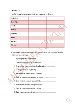 ΑΣΚΗΣΕΙΣ

 Α. Να σχηματίσετε τα παραθετικά των παρακάτω επιθέτων:

Λαμπερός

Επιμελής

Απλή

Βαθύς

Ακριβές

Καλό

Δυνατή

Μικρή



Β. Να αντικαταστήσετε τα μονολεκτικά παραθετικά με τον περιφραστικό τους
 τύπο και το αντίστροφο.

   1. Έγραψες την πιο καλή ιστορία. ………………………………………………

   2. Πολύ ωραία διηγήθηκες τα γεγονότα. …………………………………….

   3. Ήταν το πιο γλυκό κρασί που έχω δοκιμάσει. ……………………..

   4. Η άποψη σου είναι σαφέστατη. ……………………………………………….

   5. Με την Ελένη γνωριζόμαστε ελάχιστα. ………………………………..

   6. Είναι το πιο απλό που μπορείς να κάνεις. ……………………………..

   7. Είναι πολύ επιεικής με τους μαθητές. …………………………………….

   8. Ήταν ο γραφικότερος τύπος του χωριού. ………………………………

   9. Είναι το πιο βαθύ ποτάμι της Ελλάδας. …………………………………..

   10. Είμαι πιο ειλικρινής από εσένα. ………………………………………………..




                                                                           6
 