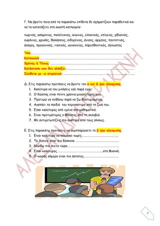 Γ. Να βρείτε ποια από τα παρακάτω επίθετα δε σχηματίζουν παραθετικά και
να τα κατατάξετε στη σωστή κατηγορία:

τωρινός, ασημένιος, πολύτεκνος, αιώνιος, ελληνικός, επίγειος, χθεσινός,
ουράνιος, χρυσός, θαλάσσιος, σιδερένιος, άνισος, αρχαίος, παντοτινός,
άοσμος, προγονικός, ιταλικός, γυναικείος, παρελθοντικός, άγνωστος

Ύλη:………………………………………………………………………………………………………………………..
Καταγωγή:………………………………………………………………………………………………………………
Χρόνος ή Τόπος: ………………………………………………………………………………………………….
Κατάσταση που δεν αλλάζει:………………………………………………………………………………...
Σύνθετα με –α στερητικό: ……………………………………………………………………………………..


Δ. Στις παρακάτω προτάσεις να βρείτε τον α και β όρο σύγκρισης.
   1. Καλύτερα να του μιλήσεις εσύ παρά εγώ.
   2. Ο Κώστας είναι πέντε χρόνια μεγαλύτερος μου.
   3. Προτιμώ να πεθάνω παρά να ζω δυστυχισμένος.
   4. Αγαπάει τα παιδιά του περισσότερο από τη ζωή του.
   5. Είσαι καλύτερος από εμένα στα μαθηματικά.
   6. Είναι προτιμότερος ο θάνατος από τη σκλαβιά.
   7. Με αντιμετωπίζεις πιο αυστηρά από τους άλλους.


Ε. Στις παρακάτω προτάσεις να συμπληρώσετε το β όρο σύγκρισης.
   1. Είναι καλύτερα να κοιμάσαι νωρίς…………………………………………..
   2. Το Λύκειο είναι πιο δύσκολο ……………………………………………………
   3. Νιώθω πιο άνετα τώρα……………………………………………………………..
   4. Είσαι καλύτερος ……………………………………………………..στη Φυσική.
   5. Ο καιρός σήμερα είναι πιο άστατος…………………………………………




                                                                          7
 