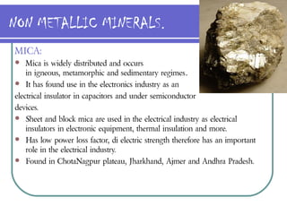 NON METALLIC MINERALS.
MICA:
   Mica is widely distributed and occurs
    in igneous, metamorphic and sedimentary regimes.
 It has found use in the electronics industry as an

electrical insulator in capacitors and under semiconductor
devices.
 Sheet and block mica are used in the electrical industry as electrical
    insulators in electronic equipment, thermal insulation and more.
 Has low power loss factor, di electric strength therefore has an important
    role in the electrical industry.
 Found in ChotaNagpur plateau, Jharkhand, Ajmer and Andhra Pradesh.
 