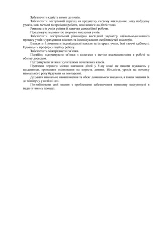 Забезпечити єдність вимог до учнів.
     Забезпечити поступовий перехід на предметну систему викладання, нову побудову
уроків, нові методи та прийоми роботи, нові вимоги до дітей тощо.
     Розвивати в учнів уміння й навички самостійної роботи.
     Продовжувати розвиток творчого мислення учнів.
     Забезпечити поступальний рівномірно висхідний характер навчально-виховного
процесу учнів з урахування вікових та індивідуальних особливостей школярів.
     Виявляти й розвивати індивідуальні нахили та інтереси учнів, їхні творчі здібності.
Проводити профорієнтаційну роботу.
     Забезпечити міжпредметні зв’язки.
     Постійно підтримувати зв’язки з колегами з метою взаємодопомоги в роботі та
обміну досвідом.
     Підтримувати зв’язки з учителями початкових класів.
     Протягом першого місяця навчання дітей у 5-му класі не писати зауважень у
щоденники, проводити оцінювання на користь дитини, більшість уроків на початку
навчального року будувати на повторенні.
     Дозувати навчальне навантаження та обсяг домашнього завдання, а також знизити їх
до мінімуму у вихідні дні.
     Поглиблювати свої знання з проблемами забезпечення принципу наступності в
педагогічному процесі.
 