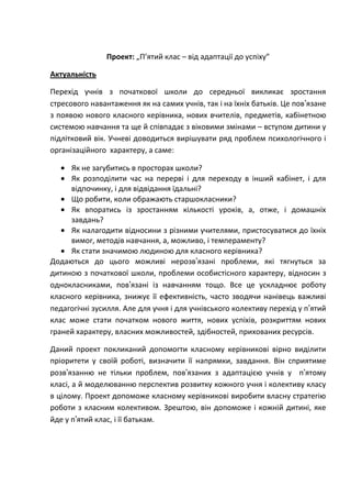 Проект: „П’ятий клас – від адаптації до успіху”

Актуальність

Перехід учнів з початкової школи до середньої викликає зростання
стресового навантаження як на самих учнів, так і на їхніх батьків. Це пов’язане
з появою нового класного керівника, нових вчителів, предметів, кабінетною
системою навчання та ще й співпадає з віковими змінами – вступом дитини у
підлітковий вік. Учневі доводиться вирішувати ряд проблем психологічного і
організаційного характеру, а саме:

     Як не загубитись в просторах школи?
     Як розподілити час на перерві і для переходу в інший кабінет, і для
     відпочинку, і для відвідання їдальні?
     Що робити, коли ображають старшокласники?
     Як впоратись із зростанням кількості уроків, а, отже, і домашніх
     завдань?
     Як налагодити відносини з різними учителями, пристосуватися до їхніх
     вимог, методів навчання, а, можливо, і темпераменту?
     Як стати значимою людиною для класного керівника?
Додаються до цього можливі нерозв’язані проблеми, які тягнуться за
дитиною з початкової школи, проблеми особистісного характеру, відносин з
однокласниками, пов’язані із навчанням тощо. Все це ускладнює роботу
класного керівника, знижує її ефективність, часто зводячи нанівець важливі
педагогічні зусилля. Але для учня і для учнівського колективу перехід у п’ятий
клас може стати початком нового життя, нових успіхів, розкриттям нових
граней характеру, власних можливостей, здібностей, прихованих ресурсів.

Даний проект покликаний допомогти класному керівникові вірно виділити
пріоритети у своїй роботі, визначити її напрямки, завдання. Він сприятиме
розв’язанню не тільки проблем, пов’язаних з адаптацією учнів у п’ятому
класі, а й моделюванню перспектив розвитку кожного учня і колективу класу
в цілому. Проект допоможе класному керівникові виробити власну стратегію
роботи з класним колективом. Зрештою, він допоможе і кожній дитині, яке
йде у п’ятий клас, і її батькам.
 
