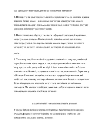 Що ускладнює адаптацію дитини до нових умов навчання?

1. Протиріччя та неузгодженість вимог різних педагогів. До школяра вперше
ставлять багато вимог. І він повинен навчитися враховувати ці вимоги,
співвідносити їх одне з одним, долаючи пов’язані із цим труднощі, тому що
ці вміння необхідні у дорослому житті.

2. На п’ятикласника обрушується потік інформації, насичений термінами,
незрозумілими словами. Вихід простий; поясніть дитині, що неповне,
неточне розуміння слів нерідко лежить в основі нерозуміння шкільного
матеріалу і в зв’язку з цим необхідно звертатися до довідників, слов

ників.

3. У п’ятому класі багато дітей відчувають самотність, тому що улюбленої
першої вчительки немає поруч, а класному керівникові часто не вистачає
часу приділяти їм увагу в тій же мірі. А інші «шаленіють» від свободи та
носяться по всій школі, задираючись навіть до старшокласників. Дорослим у
цій ситуації важливо зрозуміти, що все це - природні переживання, які
необхідні для розвитку школяра, бо вони допомагають йому стати дорослим.
Якщо відчуваєте, що адаптація затягується, зверніться до шкільного
психолога. Ми маємо стати більш уважними, доброзичливими, таким чином
допомагаючи школяру освоїти цю позицію.




                  Як забезпечити гармонійне навчання дитини?

У цьому періоді батькам можна скористатися рекомендаціями фахівців
Філадельфійського дитячого центру по забезпеченню «гармонії між
домашнім та шкільним життям дитини» :
 