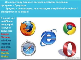 Для перегляду Інтернет-ресурсів необхідні спеціальні
програми – браузери.
    Браузер – це програма, яка знаходить потрібні веб-сторінки і
відображає їх на екрані.

В даний час
 найбільш
популярні
наступні
браузери:
Google
Chrome,
Windows
Internet
Explorer,
Opera,
Mozilla
Firefox.
 