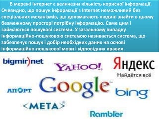 В мережі Інтернет є величезна кількість корисної інформації.
Очевидно, що пошук інформації в Internet неможливий без
спеціальних механізмів, що допомагають людині знайти в цьому
безмежному просторі потрібну інформацію. Саме цим і
займаються пошукові системи. У загальному випадку
інформаційно-пошуковою системою називається система, що
забезпечує пошук і добір необхідних даних на основі
інформаційно-пошукової мови і відповідних правил.
 