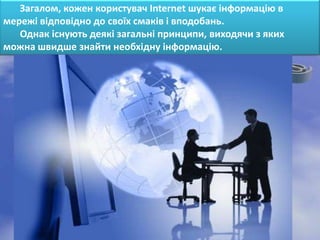 Загалом, кожен користувач Internet шукає інформацію в
мережі відповідно до своїх смаків і вподобань.
   Однак існують деякі загальні принципи, виходячи з яких
можна швидше знайти необхідну інформацію.
 