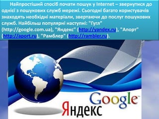 Найпростіший спосіб почати пошук у Internet – звернутися до
однієї з пошукових служб мережі. Сьогодні багато користувачів
знаходять необхідні матеріали, звертаючи до послуг пошукових
служб. Найбільш популярні наступні: "Гугл”
(http://google.com.ua), "Яндекс" (http://yandex.ru), "Апорт"
(http://aport.ru), "Рамблер" (http://rambler.ru).
 