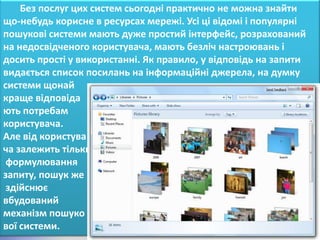 Без послуг цих систем сьогодні практично не можна знайти
що-небудь корисне в ресурсах мережі. Усі ці відомі і популярні
пошукові системи мають дуже простий інтерфейс, розрахований
на недосвідченого користувача, мають безліч настроювань і
досить прості у використанні. Як правило, у відповідь на запити
видається список посилань на інформаційні джерела, на думку
системи щонай
краще відповіда
ють потребам
користувача.
Але від користува
ча залежить тільки
 формулювання
запиту, пошук же
 здійснює
вбудований
механізм пошуко
вої системи.
 