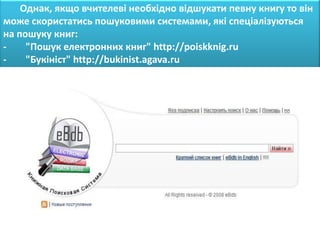 Однак, якщо вчителеві необхідно відшукати певну книгу то він
може скористатись пошуковими системами, які спеціалізуються
на пошуку книг:
-    "Пошук електронних книг" http://poiskknig.ru
-    "Букініст" http://bukinist.agava.ru
 