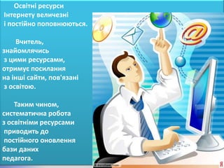 Освітні ресурси
Інтернету величезні
і постійно поповнюються.

     Вчитель,
знайомлячись
 з цими ресурсами,
отримує посилання
на інші сайти, пов'язані
 з освітою.

    Таким чином,
систематична робота
з освітніми ресурсами
 приводить до
 постійного оновлення
бази даних
педагога.
 