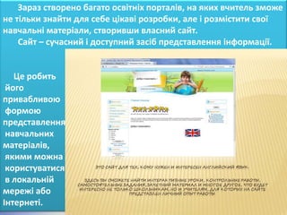 Зараз створено багато освітніх порталів, на яких вчитель зможе
не тільки знайти для себе цікаві розробки, але і розмістити свої
навчальні матеріали, створивши власний сайт.
    Сайт – сучасний і доступний засіб представлення інформації.


   Це робить
 його
привабливою
 формою
представлення
 навчальних
матеріалів,
 якими можна
 користуватися
 в локальній
мережі або
Інтернеті.
 
