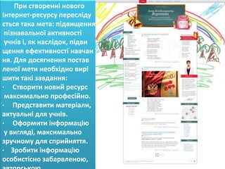 При створенні нового
Інтернет-ресурсу пересліду
ється така мета: підвищення
 пізнавальної активності
 учнів і, як наслідок, підви
щення ефективності навчан
ня. Для досягнення постав
леної мети необхідно вирі
шити такі завдання:
· Створити новий ресурс
 максимально професійно.
· Представити матеріали,
актуальні для учнів.
· Оформити інформацію
 у вигляді, максимально
зручному для сприйняття.
· Зробити інформацію
особистісно забарвленою,
 