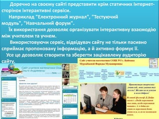 Доречно на своєму сайті представити крім статичних Інтернет-
сторінок інтерактивні сервіси.
   Наприклад "Електронний журнал", "Тестуючий
модуль", "Навчальний форум".
   Їх використання дозволяє організувати інтерактивну взаємодію
між учителем та учнем.
    Використовуючи сервіс, відвідувач сайту не тільки пасивно
сприймає пропоновану інформацію, а й активно формує її.
  Усе це дозволяє створити та зберегти зацікавлену аудиторію
сайту.
 
