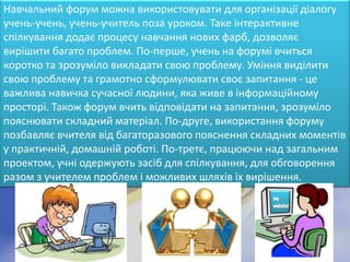 Навчальний форум можна використовувати для організації діалогу
учень-учень, учень-учитель поза уроком. Таке інтерактивне
спілкування додає процесу навчання нових фарб, дозволяє
вирішити багато проблем. По-перше, учень на форумі вчиться
коротко та зрозуміло викладати свою проблему. Уміння виділити
свою проблему та грамотно сформулювати своє запитання - це
важлива навичка сучасної людини, яка живе в інформаційному
просторі. Також форум вчить відповідати на запитання, зрозуміло
пояснювати складний матеріал. По-друге, використання форуму
позбавляє вчителя від багаторазового пояснення складних моментів
у практичній, домашній роботі. По-третє, працюючи над загальним
проектом, учні одержують засіб для спілкування, для обговорення
разом з учителем проблем і можливих шляхів їх вирішення.
 