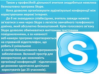 Також у професійній діяльності вчителя знадобиться невелика
безкоштовна програма Skype.
    Вона дозволяє організовувати аудіовізуальні конференції між
користувачами мережі Інтернет.
    Де б не знаходився співбесідник, вчитель завжди можете
зв'язатися з ним через Skype з легкістю звичайного телефонного
дзвінка, який абсолютно безкоштовний. Крім голосового зв'язку
Skype дозволяє обмінюватися миттєвими текстовими
повідомленнями, а за наявності
веб-камери програма перетворюється
на справжній відеотелефон, що
робить її унікальною
 в секторі безкоштовного програмного
 забезпечення. Великий простір для
використання дає можливість
організації конференцій - підключення
до розмови одночасно декількох
 користувачів (до 25 учасників).
 