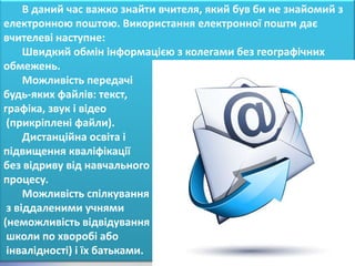 В даний час важко знайти вчителя, який був би не знайомий з
електронною поштою. Використання електронної пошти дає
вчителеві наступне:
     Швидкий обмін інформацією з колегами без географічних
обмежень.
     Можливість передачі
будь-яких файлів: текст,
графіка, звук і відео
 (прикріплені файли).
     Дистанційна освіта і
підвищення кваліфікації
без відриву від навчального
процесу.
     Можливість спілкування
 з віддаленими учнями
(неможливість відвідування
 школи по хворобі або
 інвалідності) і їх батьками.
 