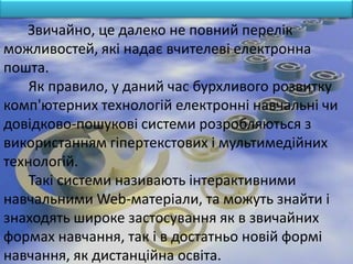 Звичайно, це далеко не повний перелік
можливостей, які надає вчителеві електронна
пошта.
    Як правило, у даний час бурхливого розвитку
комп'ютерних технологій електронні навчальні чи
довідково-пошукові системи розробляються з
використанням гіпертекстових і мультимедійних
технологій.
    Такі системи називають інтерактивними
навчальними Web-матеріали, та можуть знайти і
знаходять широке застосування як в звичайних
формах навчання, так і в достатньо новій формі
навчання, як дистанційна освіта.
 